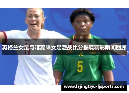 英格兰女足与喀麦隆女足激战比分揭晓精彩瞬间回顾