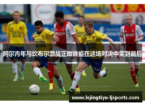 阿尔青年与坎布尔激战正酣谁能在这场对决中笑到最后